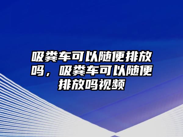 吸糞車可以隨便排放嗎，吸糞車可以隨便排放嗎視頻