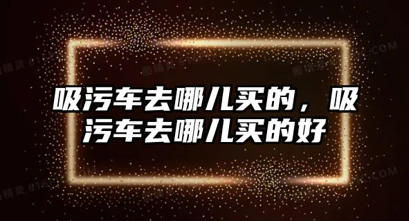 吸污車去哪兒買的，吸污車去哪兒買的好