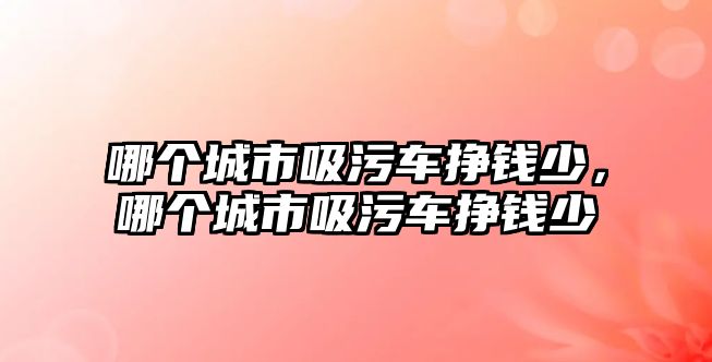 哪個城市吸污車掙錢少，哪個城市吸污車掙錢少