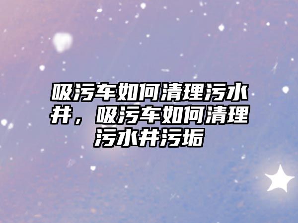 吸污車如何清理污水井，吸污車如何清理污水井污垢