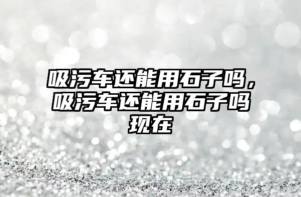 吸污車還能用石子嗎，吸污車還能用石子嗎現在