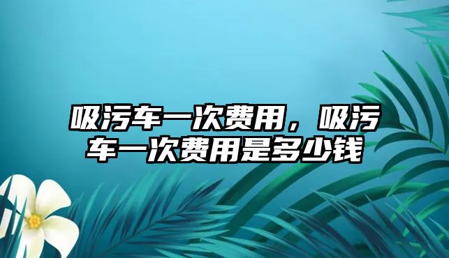 吸污車一次費用，吸污車一次費用是多少錢