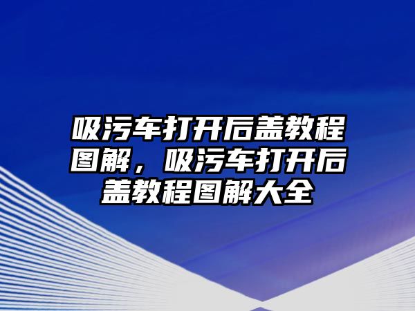 吸污車打開后蓋教程圖解，吸污車打開后蓋教程圖解大全