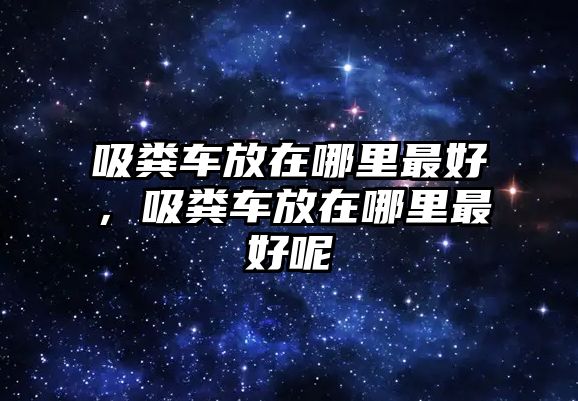 吸糞車放在哪里最好，吸糞車放在哪里最好呢