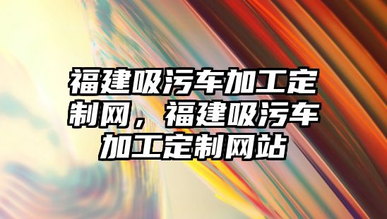 福建吸污車加工定制網，福建吸污車加工定制網站