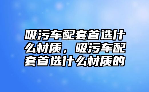 吸污車配套首選什么材質(zhì)，吸污車配套首選什么材質(zhì)的