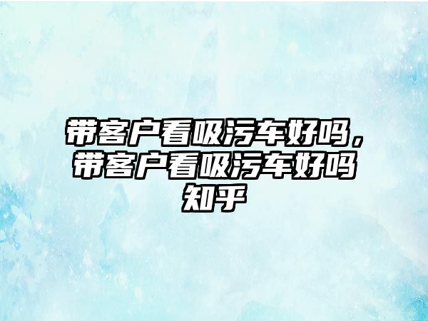 帶客戶看吸污車好嗎，帶客戶看吸污車好嗎知乎