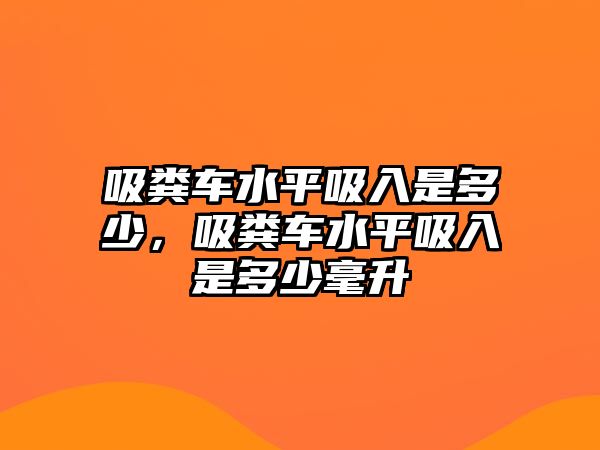 吸糞車水平吸入是多少，吸糞車水平吸入是多少毫升