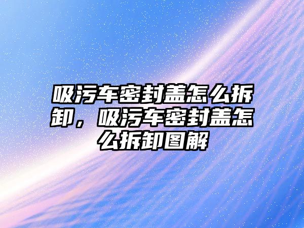 吸污車密封蓋怎么拆卸，吸污車密封蓋怎么拆卸圖解