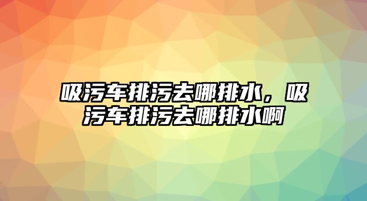 吸污車排污去哪排水，吸污車排污去哪排水啊