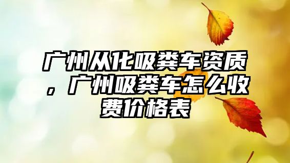 廣州從化吸糞車資質，廣州吸糞車怎么收費價格表