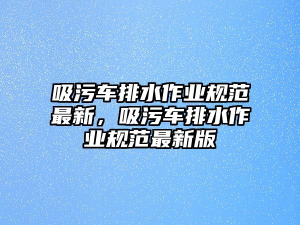 吸污車排水作業規范最新，吸污車排水作業規范最新版