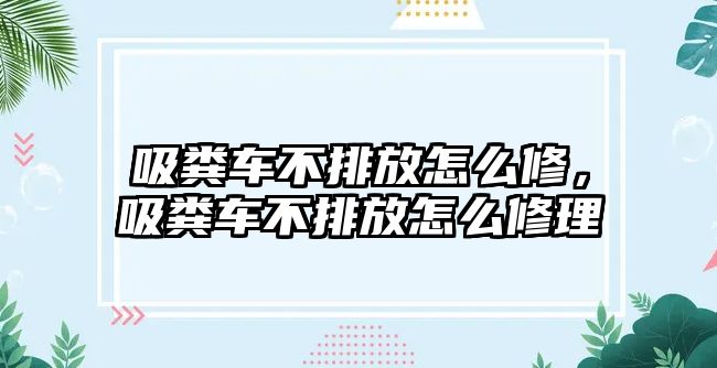 吸糞車不排放怎么修，吸糞車不排放怎么修理