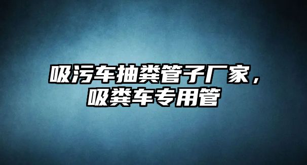 吸污車抽糞管子廠家，吸糞車專用管