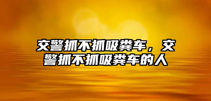 交警抓不抓吸糞車，交警抓不抓吸糞車的人