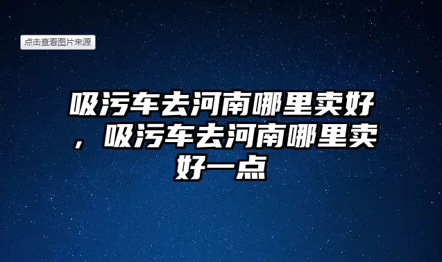 吸污車去河南哪里賣好，吸污車去河南哪里賣好一點