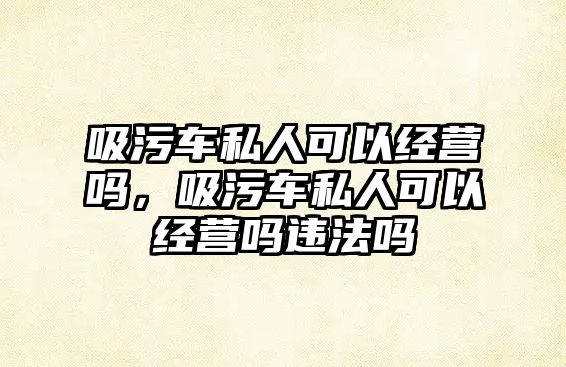 吸污車私人可以經(jīng)營嗎，吸污車私人可以經(jīng)營嗎違法嗎