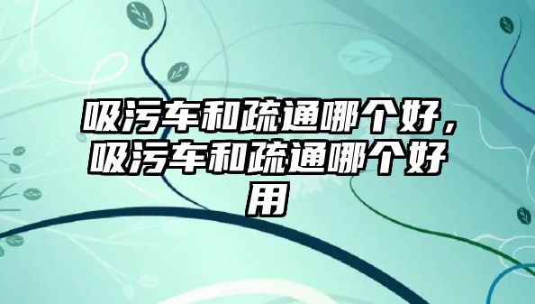 吸污車和疏通哪個好，吸污車和疏通哪個好用