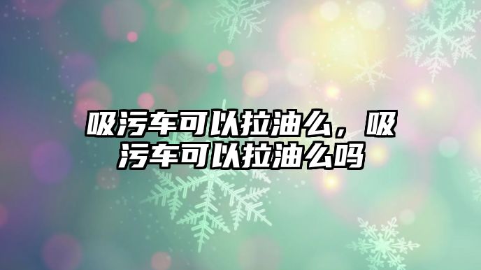 吸污車可以拉油么，吸污車可以拉油么嗎