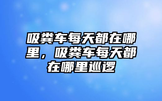 吸糞車每天都在哪里，吸糞車每天都在哪里巡邏