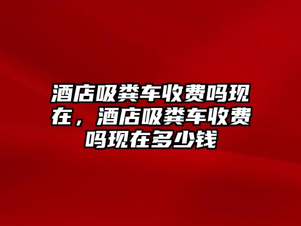 酒店吸糞車收費嗎現在，酒店吸糞車收費嗎現在多少錢