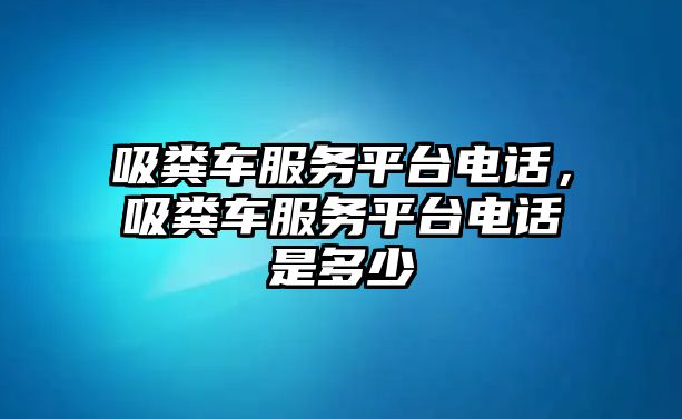 吸糞車服務平臺電話，吸糞車服務平臺電話是多少