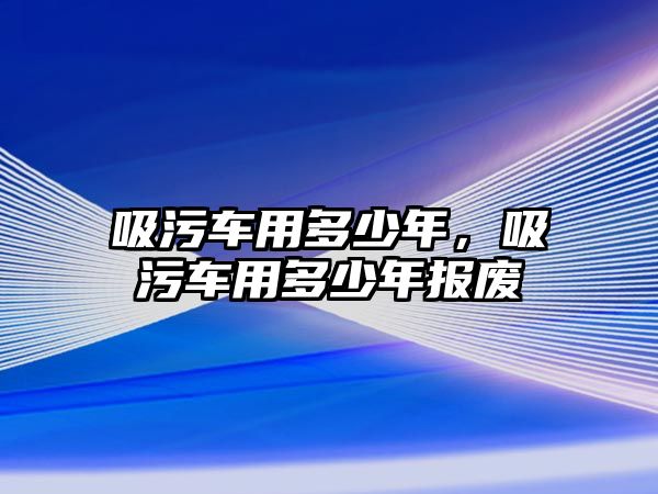 吸污車用多少年，吸污車用多少年報廢