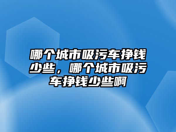 哪個城市吸污車掙錢少些，哪個城市吸污車掙錢少些啊