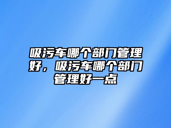 吸污車哪個部門管理好，吸污車哪個部門管理好一點