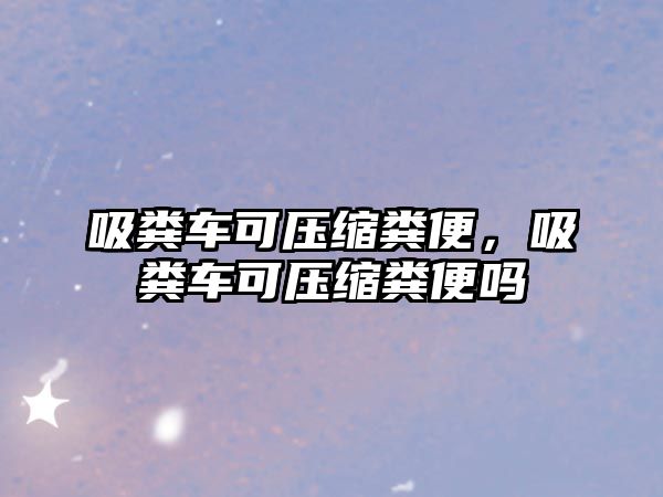 吸糞車可壓縮糞便，吸糞車可壓縮糞便嗎