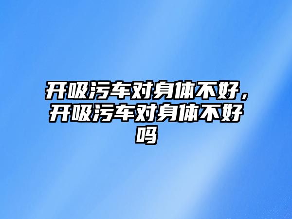 開吸污車對身體不好，開吸污車對身體不好嗎