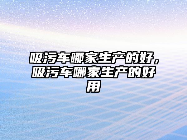 吸污車哪家生產的好，吸污車哪家生產的好用