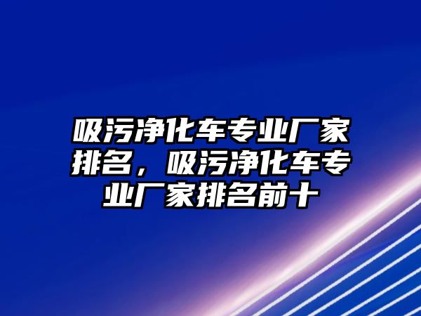 吸污凈化車專業廠家排名，吸污凈化車專業廠家排名前十