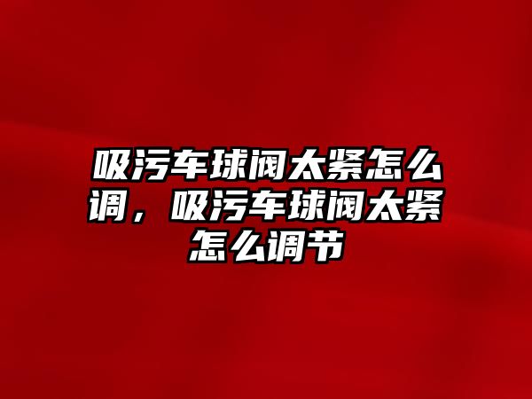 吸污車球閥太緊怎么調，吸污車球閥太緊怎么調節