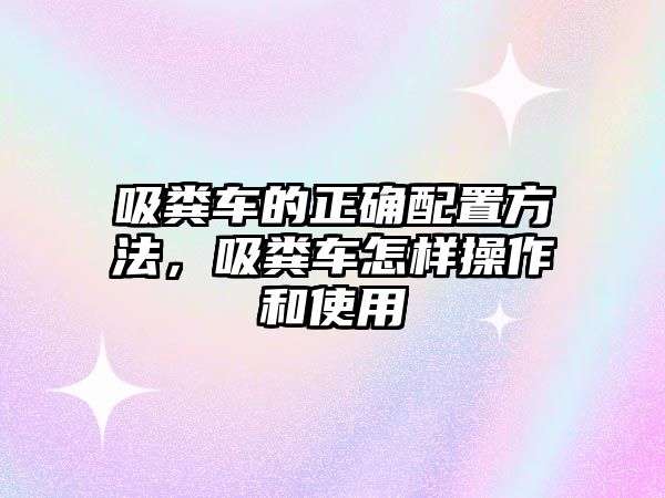 吸糞車的正確配置方法，吸糞車怎樣操作和使用