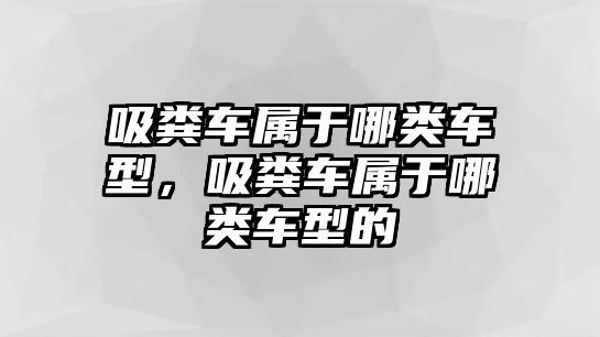 吸糞車屬于哪類車型，吸糞車屬于哪類車型的