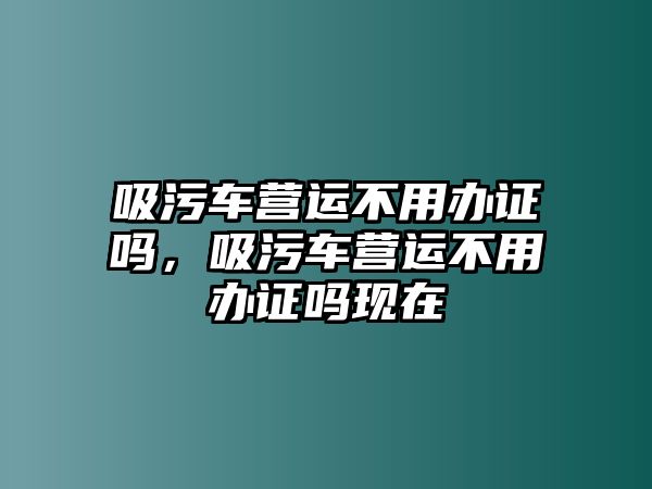 吸污車營運不用辦證嗎，吸污車營運不用辦證嗎現在