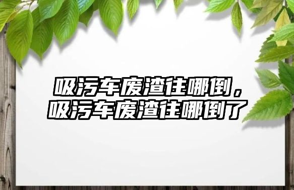 吸污車廢渣往哪倒，吸污車廢渣往哪倒了