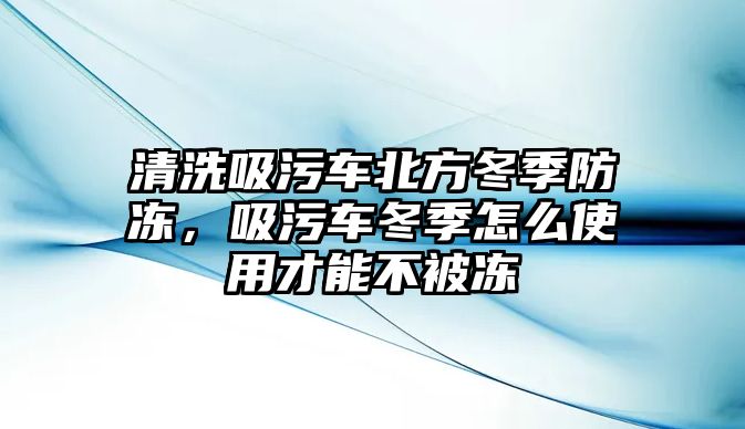 清洗吸污車北方冬季防凍，吸污車冬季怎么使用才能不被凍