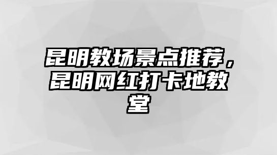 昆明教場景點(diǎn)推薦，昆明網(wǎng)紅打卡地教堂