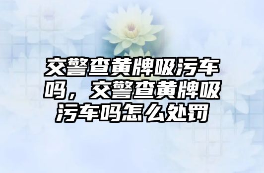 交警查黃牌吸污車嗎，交警查黃牌吸污車嗎怎么處罰