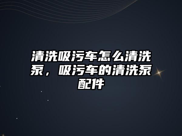 清洗吸污車怎么清洗泵，吸污車的清洗泵配件