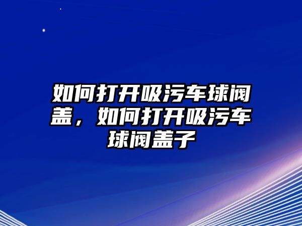 如何打開吸污車球閥蓋，如何打開吸污車球閥蓋子