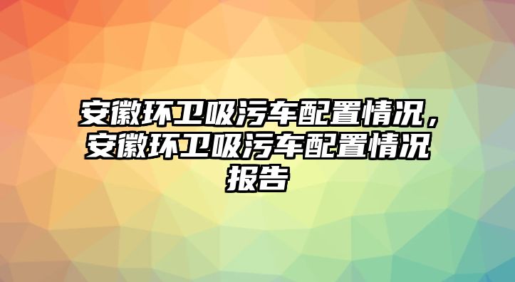 安徽環衛吸污車配置情況，安徽環衛吸污車配置情況報告