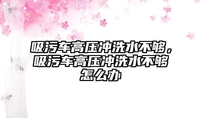 吸污車高壓沖洗水不夠，吸污車高壓沖洗水不夠怎么辦