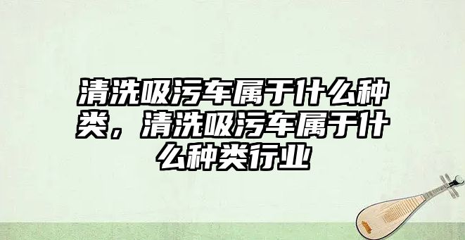 清洗吸污車屬于什么種類，清洗吸污車屬于什么種類行業