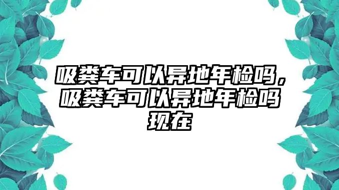 吸糞車可以異地年檢嗎，吸糞車可以異地年檢嗎現在