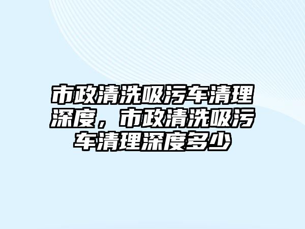 市政清洗吸污車清理深度，市政清洗吸污車清理深度多少