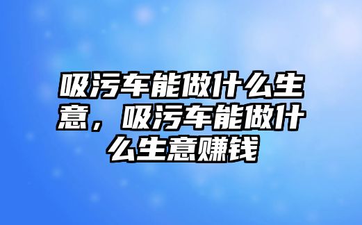 吸污車能做什么生意，吸污車能做什么生意賺錢