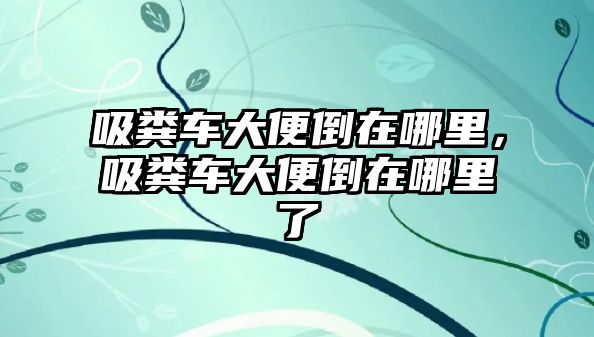 吸糞車大便倒在哪里，吸糞車大便倒在哪里了